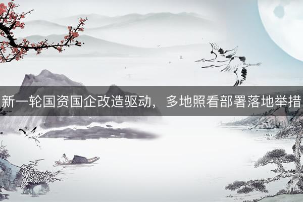 新一轮国资国企改造驱动，多地照看部署落地举措
