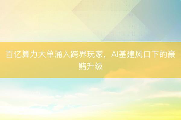 百亿算力大单涌入跨界玩家，AI基建风口下的豪赌升级