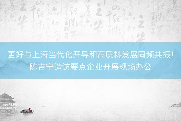 更好与上海当代化开导和高质料发展同频共振！陈吉宁造访要点企业开展现场办公