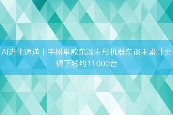 AI进化速递丨宇树单款东谈主形机器东谈主累计坐褥下线约11000台