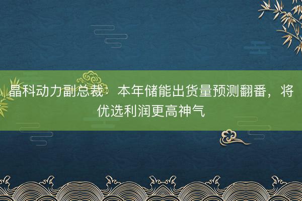 晶科动力副总裁：本年储能出货量预测翻番，将优选利润更高神气