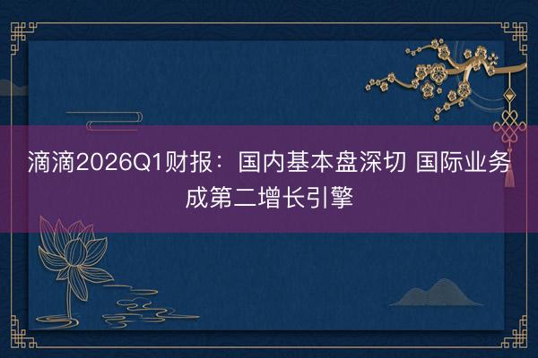 滴滴2026Q1财报：国内基本盘深切 国际业务成第二增长引擎