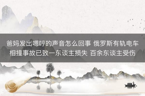 爸妈发出嗯哼的声音怎么回事 俄罗斯有轨电车相撞事故已致一东谈主损失 百余东谈主受伤
