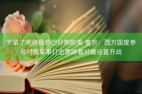 太紧了夹得我的巴好爽欧美 普京：西方国度参与对俄军事打击意味着对俄径直开战