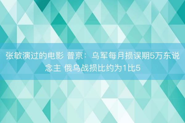 张敏演过的电影 普京：乌军每月损误期5万东说念主 俄乌战损比约为1比5