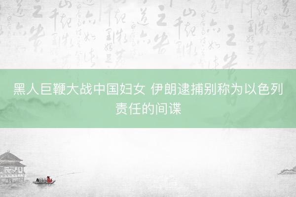 黑人巨鞭大战中国妇女 伊朗逮捕别称为以色列责任的间谍