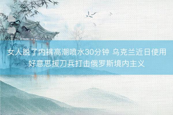 女人脱了内裤高潮喷水30分钟 乌克兰近日使用好意思援刀兵打击俄罗斯境内主义