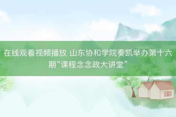 在线观看视频播放 山东协和学院奏凯举办第十六期“课程念念政大讲堂”