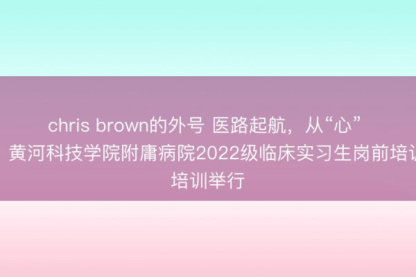 chris brown的外号 医路起航，从“心” 运行！黄河科技学院附庸病院2022级临床实习生岗前培训举行