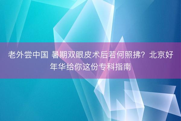 老外尝中国 暑期双眼皮术后若何照拂？北京好年华给你这份专科指南