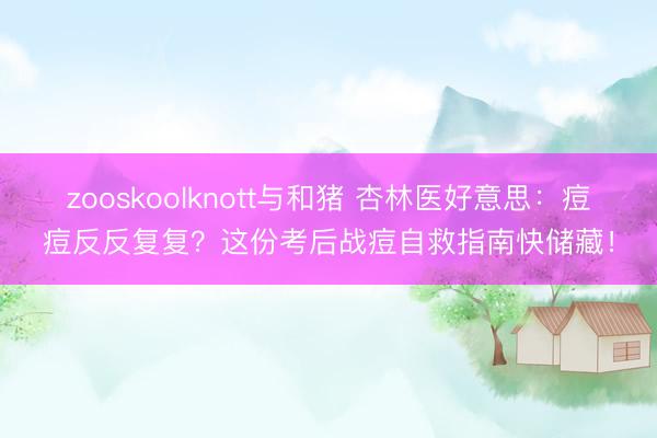 zooskoolknott与和猪 杏林医好意思：痘痘反反复复？这份考后战痘自救指南快储藏！