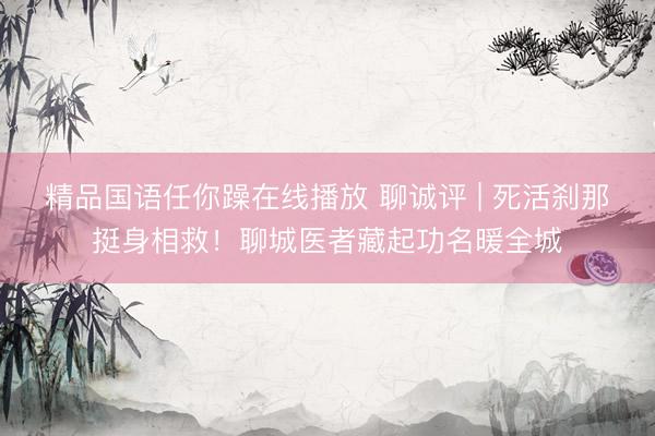 精品国语任你躁在线播放 聊诚评 | 死活刹那挺身相救！聊城医者藏起功名暖全城