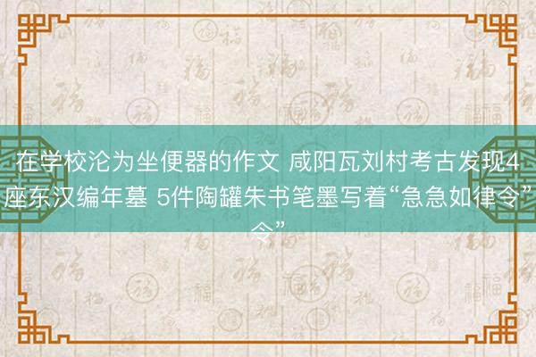 在学校沦为坐便器的作文 咸阳瓦刘村考古发现4座东汉编年墓 5件陶罐朱书笔墨写着“急急如律令”
