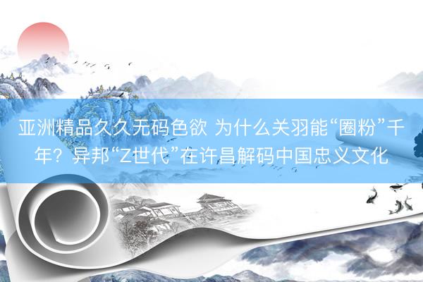 亚洲精品久久无码色欲 为什么关羽能“圈粉”千年？异邦“Z世代”在许昌解码中国忠义文化