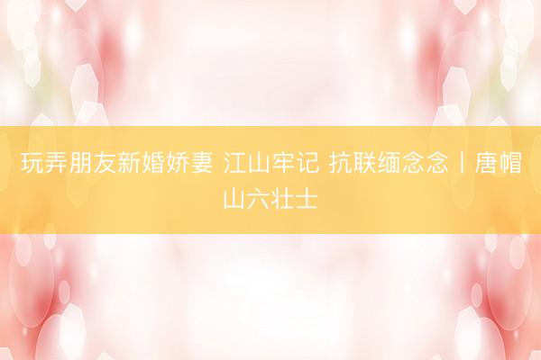 玩弄朋友新婚娇妻 江山牢记 抗联缅念念丨唐帽山六壮士