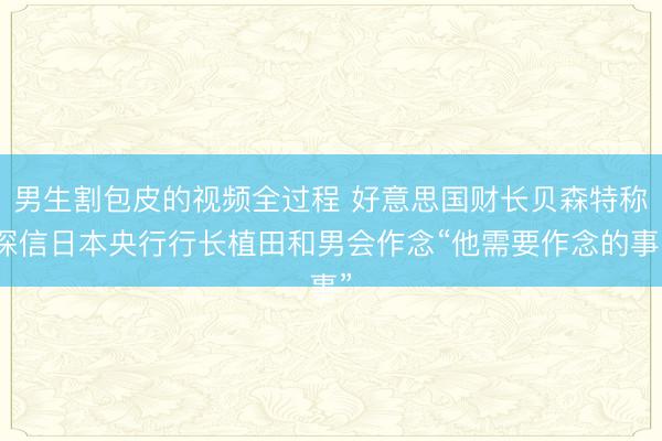 男生割包皮的视频全过程 好意思国财长贝森特称深信日本央行行长植田和男会作念“他需要作念的事”