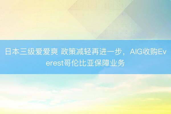 日本三级爱爱爽 政策减轻再进一步，AIG收购Everest哥伦比亚保障业务