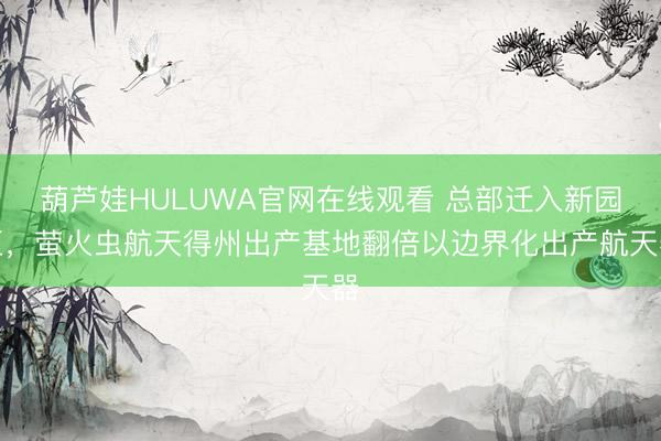 葫芦娃HULUWA官网在线观看 总部迁入新园区，萤火虫航天得州出产基地翻倍以边界化出产航天器