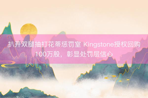 扒开双腿抽打花蒂惩罚室 Kingstone授权回购100万股，彰显处罚层信心