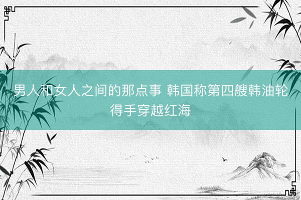 男人和女人之间的那点事 韩国称第四艘韩油轮得手穿越红海