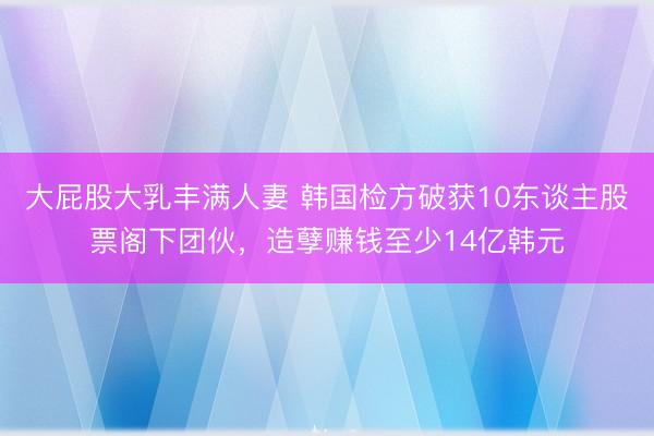 大屁股大乳丰满人妻 韩国检方破获10东谈主股票阁下团伙，造孽赚钱至少14亿韩元
