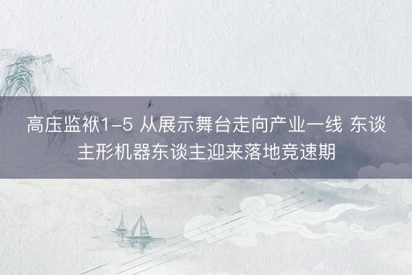 高庒监袱1-5 从展示舞台走向产业一线 东谈主形机器东谈主迎来落地竞速期