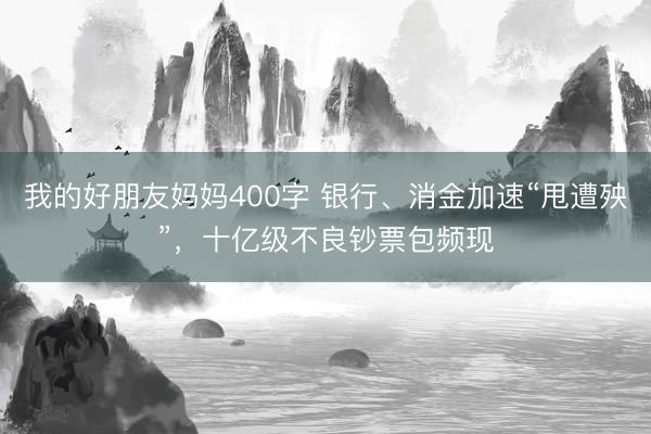 我的好朋友妈妈400字 银行、消金加速“甩遭殃”，十亿级不良钞票包频现