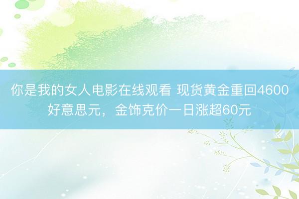 你是我的女人电影在线观看 现货黄金重回4600好意思元，金饰克价一日涨超60元