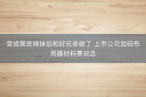 变成黑皮辣妹后和好兄弟做了 上市公司加码布局膜材料赛说念
