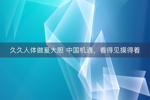 久久人体做爰大胆 中国机遇，看得见摸得着