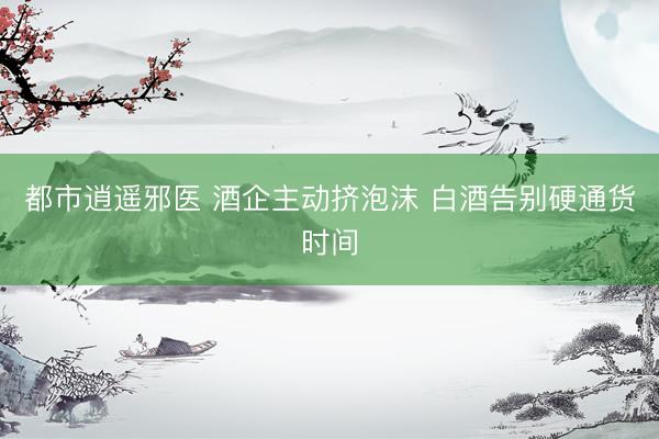 都市逍遥邪医 酒企主动挤泡沫 白酒告别硬通货时间