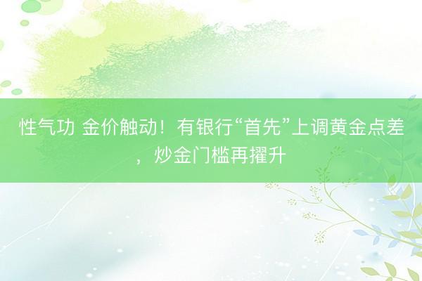 性气功 金价触动！有银行“首先”上调黄金点差，炒金门槛再擢升