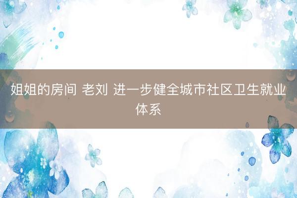 姐姐的房间 老刘 进一步健全城市社区卫生就业体系