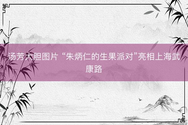 汤芳大胆图片 “朱炳仁的生果派对”亮相上海武康路