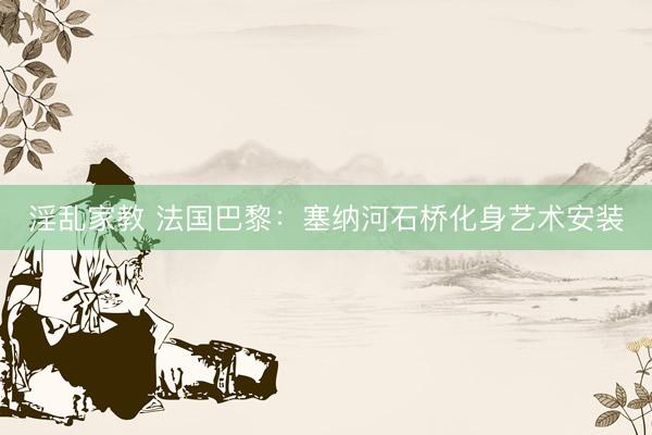 淫乱家教 法国巴黎：塞纳河石桥化身艺术安装