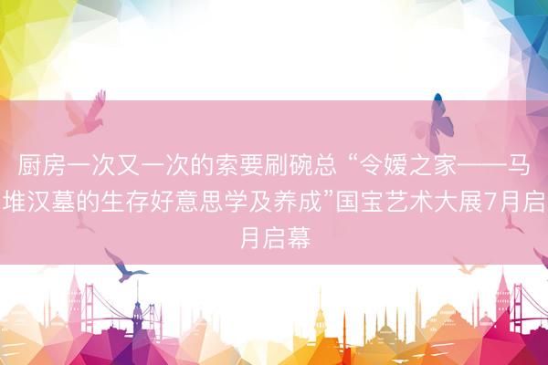 厨房一次又一次的索要刷碗总 “令嫒之家——马王堆汉墓的生存好意思学及养成”国宝艺术大展7月启幕