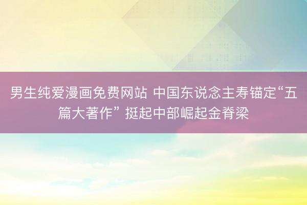 男生纯爱漫画免费网站 中国东说念主寿锚定“五篇大著作” 挺起中部崛起金脊梁