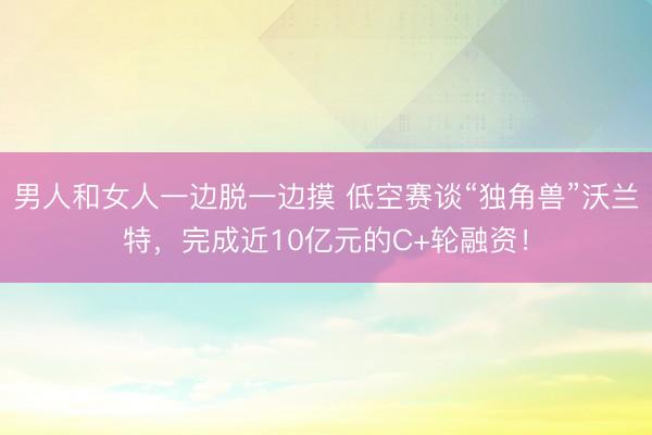 男人和女人一边脱一边摸 低空赛谈“独角兽”沃兰特，完成近10亿元的C+轮融资！