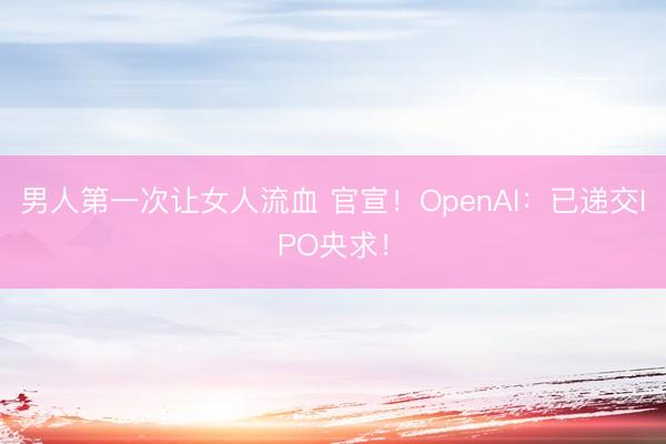 男人第一次让女人流血 官宣！OpenAI：已递交IPO央求！