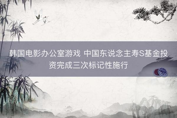韩国电影办公室游戏 中国东说念主寿S基金投资完成三次标记性施行
