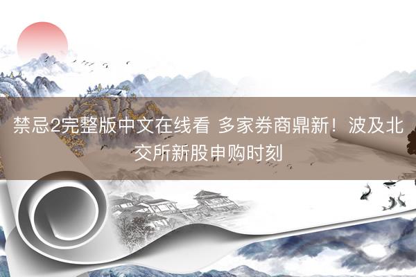 禁忌2完整版中文在线看 多家券商鼎新！波及北交所新股申购时刻