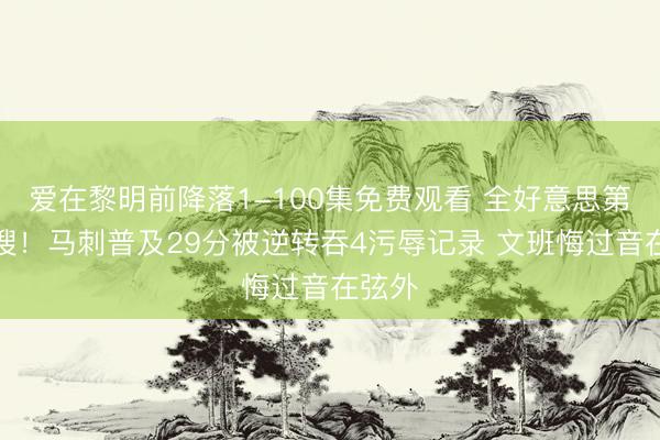 爱在黎明前降落1-100集免费观看 全好意思第一热搜！马刺普及29分被逆转吞4污辱记录 文班悔过音在弦外