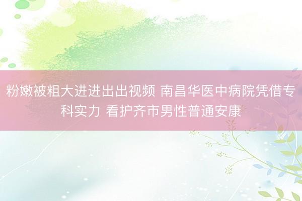 粉嫩被粗大进进出出视频 南昌华医中病院凭借专科实力 看护齐市男性普通安康