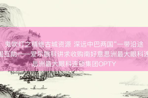鬼吹灯之精绝古城资源 深远中巴两国“一带沿途”卫生健康范围互助——爱尔眼科讲求收购南好意思洲最大眼科连锁集团OPTY