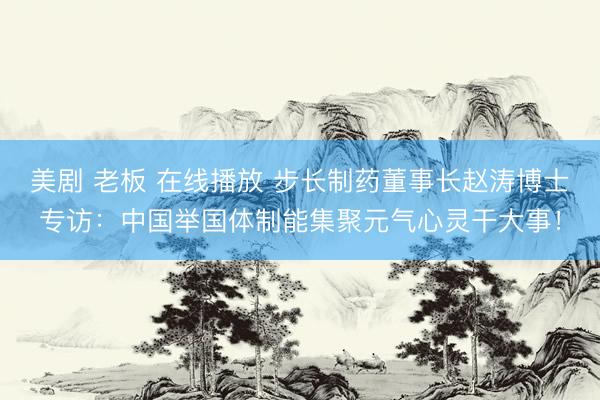 美剧 老板 在线播放 步长制药董事长赵涛博士专访：中国举国体制能集聚元气心灵干大事！