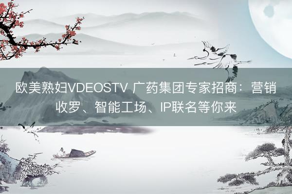 欧美熟妇VDEOSTV 广药集团专家招商:营销收罗、智能工场、IP联名等你来