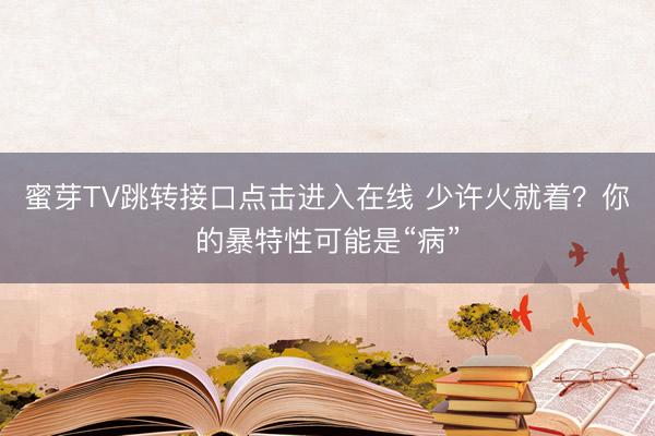 蜜芽TV跳转接口点击进入在线 少许火就着？你的暴特性可能是“病”