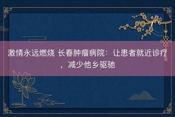 激情永远燃烧 长春肿瘤病院：让患者就近诊疗，减少他乡驱驰