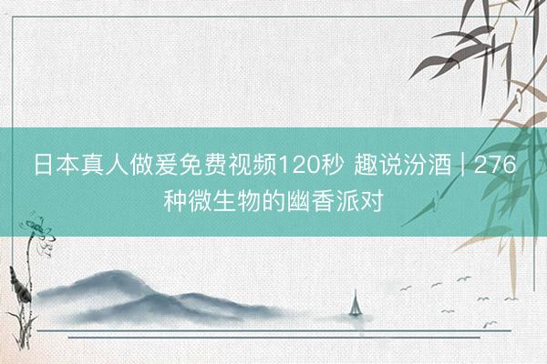 日本真人做爰免费视频120秒 趣说汾酒 | 276种微生物的幽香派对