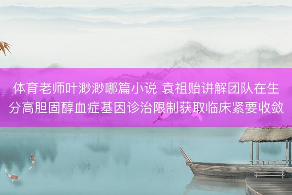 体育老师叶渺渺哪篇小说 袁祖贻讲解团队在生分高胆固醇血症基因诊治限制获取临床紧要收敛